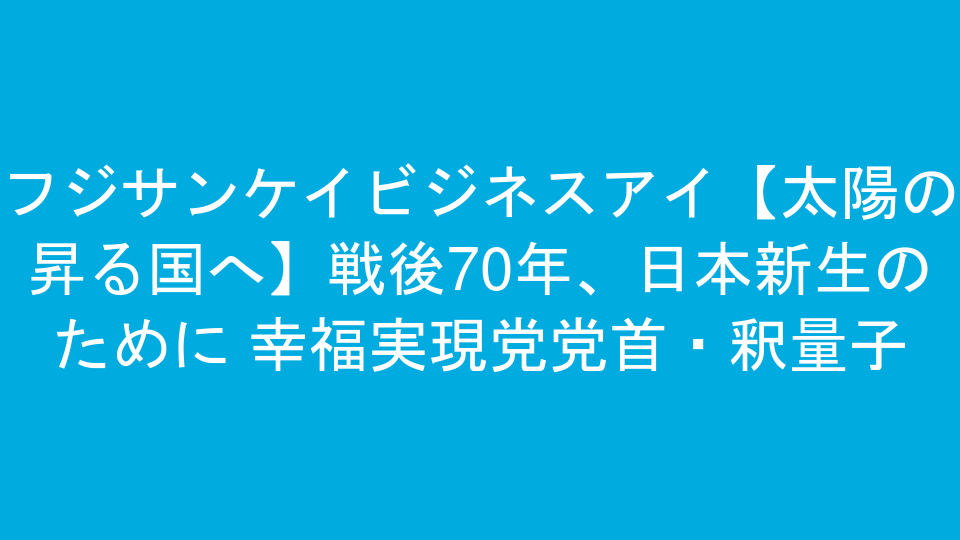フジサンケイビジネスアイ【太陽の昇る国へ】戦後70年、日本新生のために 幸福実現党党首・釈量子